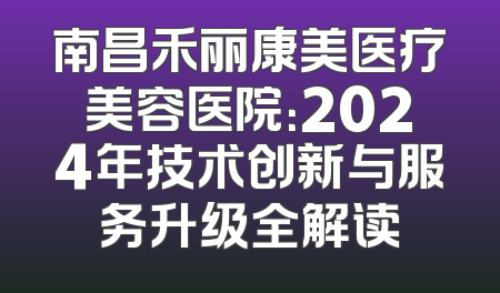 南昌禾丽康美医疗美容医院：2024年技术创新与服务升级全解读