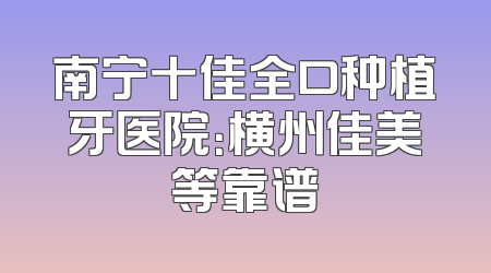 南宁十佳全口种植牙医院：横州佳美等靠谱