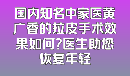 国内知名中家医黄广香的拉皮手术效果如何？医生助您恢复年轻