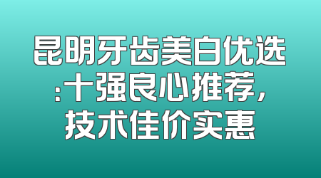 昆明牙齿美白优选：十强良心推荐，技术佳价实惠