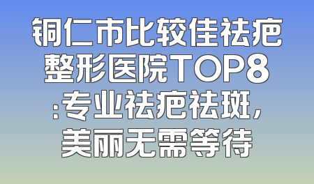 铜仁市比较佳祛疤整形医院TOP8：专业祛疤祛斑，美丽无需等待