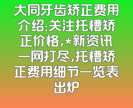 大同牙齿矫正费用介绍：关注托槽矫正价格，*新资讯一网打尽，托槽矫正费用细节一览表出炉