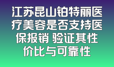 江苏昆山铂特丽医疗美容是否支持医保报销 验证其性价比与可靠性