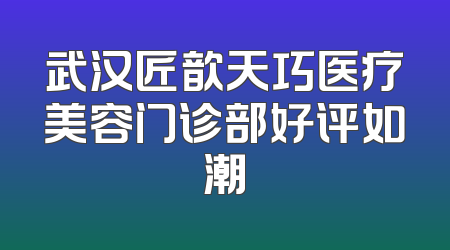 武汉匠歆天巧医疗美容门诊部好评如潮
