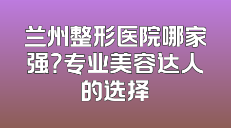 兰州整形医院哪家强？专业美容达人的选择