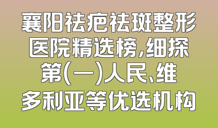 襄阳祛疤祛斑整形医院精选榜，细探第(一)人民、维多利亚等优选机构