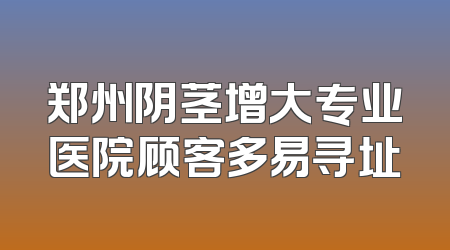 郑州阴茎增大专业医院顾客多易寻址