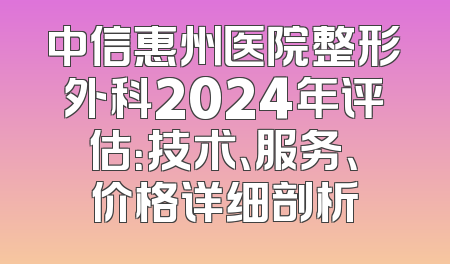 中信惠州医院整形外科2024年评估：技术、服务、价格详细剖析