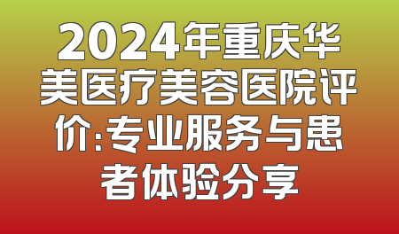 2024年重庆华美医疗美容医院评价：专业服务与患者体验分享
