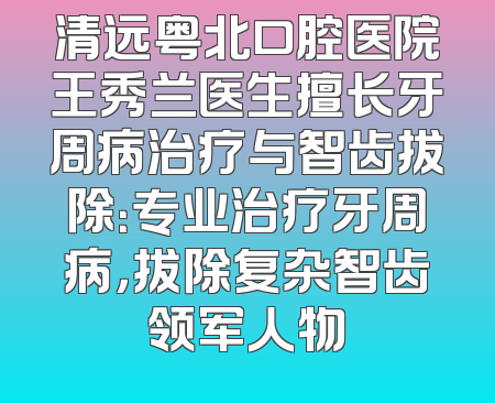 清远粤北口腔医院王秀兰医生擅长牙周病治疗与智齿拔除：专业治疗牙周病，拔除复杂智齿领军人物