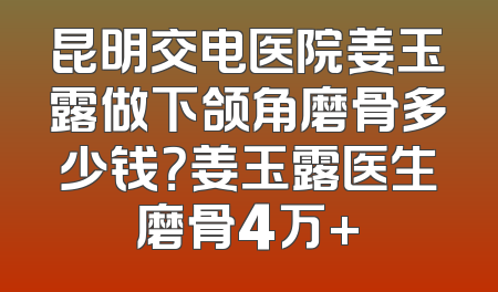 昆明交电医院姜玉露做下颌角磨骨多少钱？姜玉露医生磨骨4万+