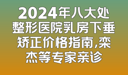 2024年八大处整形医院乳房下垂矫正价格指南，栾杰等专家亲诊