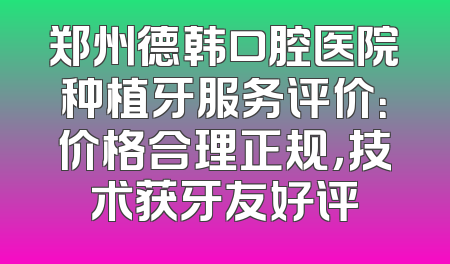 郑州德韩口腔医院种植牙服务评价：价格合理正规，技术获牙友好评