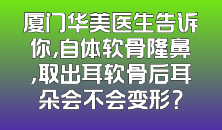 厦门华美医生告诉你，自体软骨隆鼻，取出耳软骨后耳朵会不会变形？