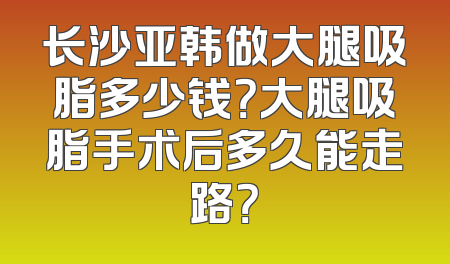 长沙亚韩做大腿吸脂多少钱？大腿吸脂手术后多久能走路？