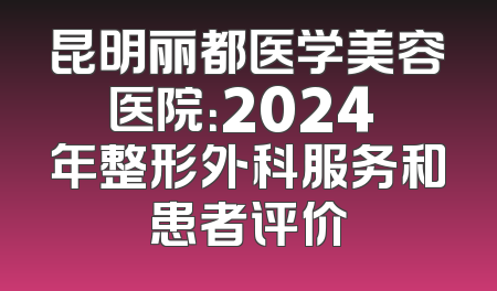 昆明丽都医学美容医院：2024 年整形外科服务和患者评价