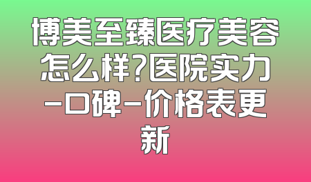 博美至臻医疗美容怎么样？医院实力-口碑-价格表更新
