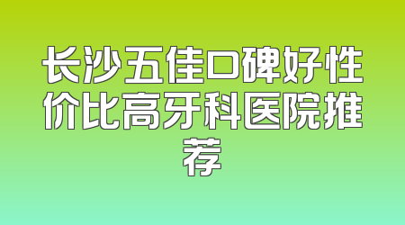 长沙五佳口碑好性价比高牙科医院推荐