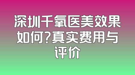 深圳千氧医美效果如何？真实费用与评价
