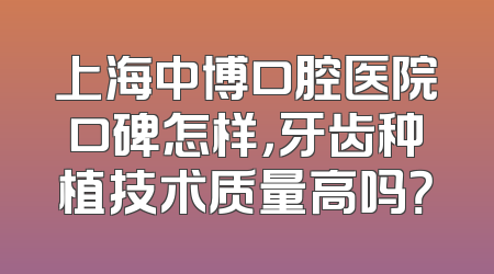 上海中博口腔医院口碑怎样，牙齿种植技术质量高吗？