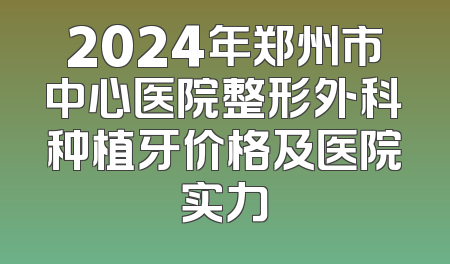 2024年郑州市中心医院整形外科种植牙价格及医院实力
