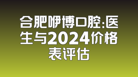 合肥咿博口腔：医生与2024价格表评估