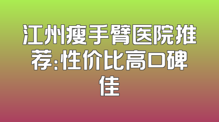 江州瘦手臂医院推荐：性价比高口碑佳