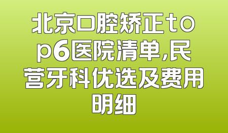 北京口腔矫正top6医院清单，民营牙科优选及费用明细