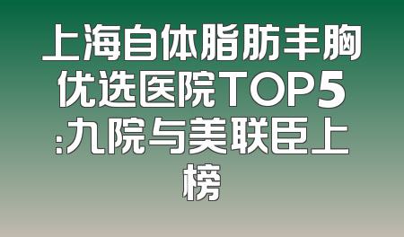 上海自体脂肪丰胸优选医院TOP5：九院与美联臣上榜