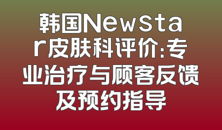 韩国Newstar皮肤科评价：专业治疗与顾客反馈及预约指导