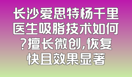长沙爱思特杨千里医生吸脂技术如何？擅长微创，恢复快且效果显著