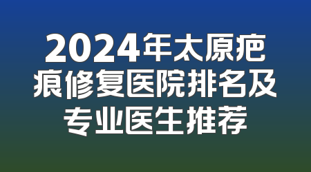 2024年太原疤痕修复医院排名及专业医生推荐