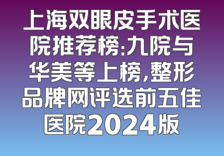上海双眼皮手术医院推荐榜：九院与华美等上榜，整形品牌网评选前五佳医院2024版