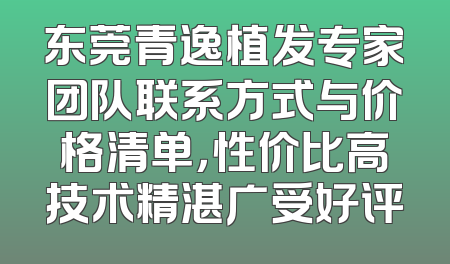 东莞青逸植发专家团队联系方式与价格清单，性价比高技术精湛广受好评