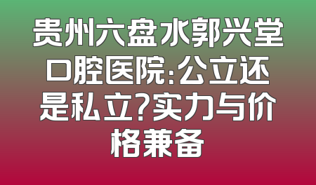 贵州六盘水郭兴堂口腔医院：公立还是私立？实力与价格兼备