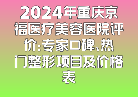 2024年重庆京福医疗美容医院评价：专家口碑、热门整形项目及价格表
