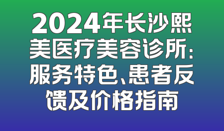 2024年长沙熙美医疗美容诊所：服务特色、患者反馈及价格指南