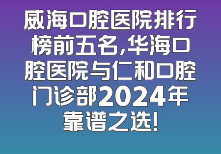 威海口腔医院排行榜前五名，华海口腔医院与仁和口腔门诊部2024年靠谱之选！
