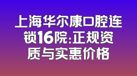 上海华尔康口腔连锁16院：正规资质与实惠价格
