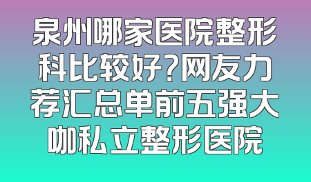 泉州哪家医院整形科比较好？网友力荐汇总单前五强大咖私立整形医院
