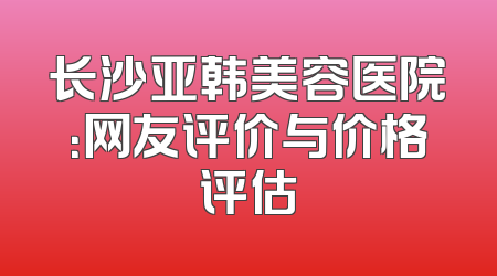 长沙亚韩美容医院：网友评价与价格评估
