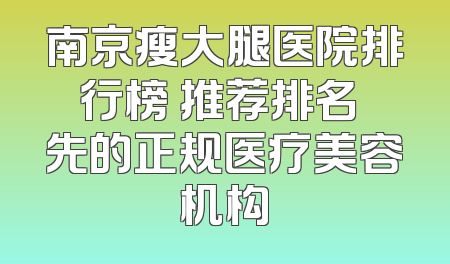 南京瘦大腿医院排行榜 推荐排名領先的正规医疗美容机构
