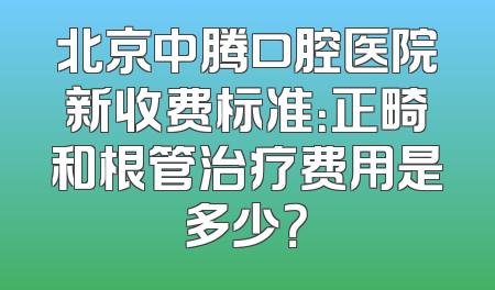 北京中腾口腔医院新收费标准：正畸和根管治疗费用是多少？