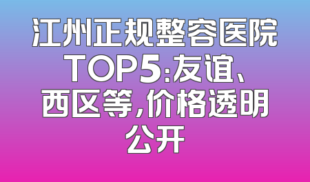 江州正规整容医院TOP5：友谊、西区等，价格透明公开