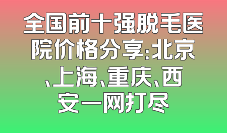 全国前十强脱毛医院价格分享：北京、上海、重庆、西安一网打尽