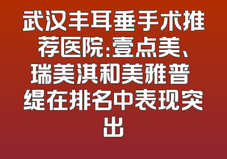 武汉丰耳垂手术推荐医院：壹点美、瑞美淇和美雅普玥缇在排名中表现突出
