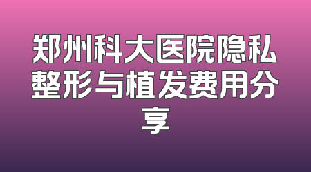 郑州科大医院隐私整形与植发费用分享