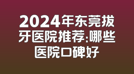 2024年东莞拔牙医院推荐：哪些医院口碑好