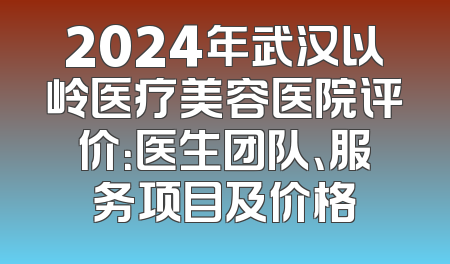2024年武汉以岭医疗美容医院评价：医生团队、服务项目及价格