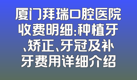 厦门拜瑞口腔医院收费明细：种植牙、矫正、牙冠及补牙费用详细介绍
